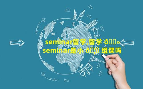 seminar留学,留学 🌻 seminar是小 🦊 组课吗